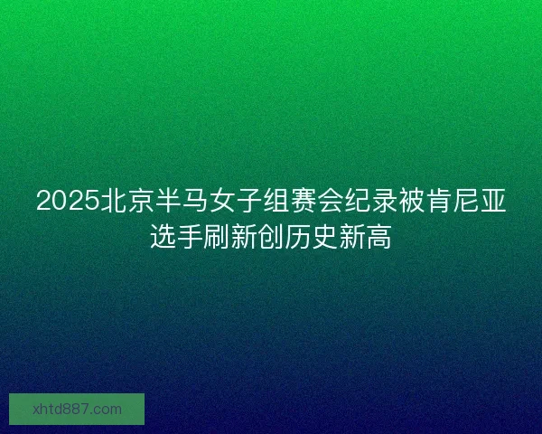 2025北京半马女子组赛会纪录被肯尼亚选手刷新创历史新高