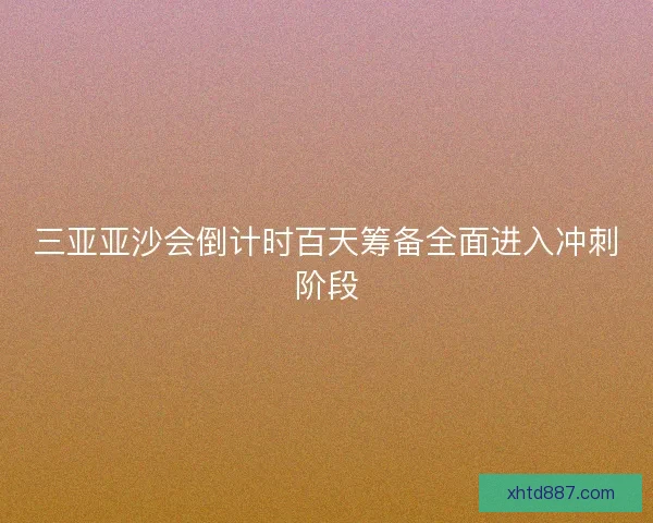 三亚亚沙会倒计时百天筹备全面进入冲刺阶段
