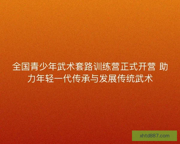 全国青少年武术套路训练营正式开营 助力年轻一代传承与发展传统武术