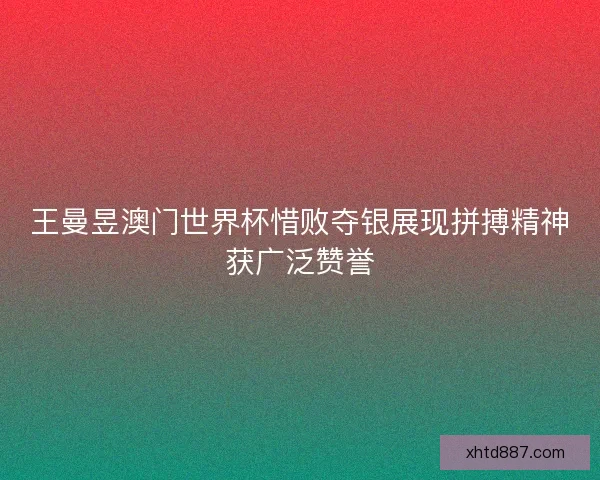 王曼昱澳门世界杯惜败夺银展现拼搏精神获广泛赞誉