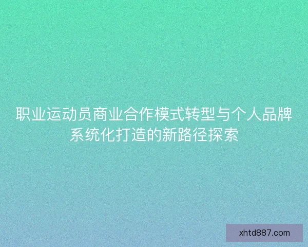 职业运动员商业合作模式转型与个人品牌系统化打造的新路径探索