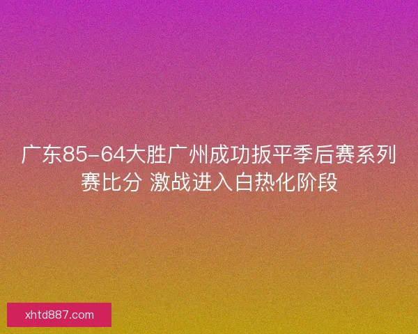 广东85-64大胜广州成功扳平季后赛系列赛比分 激战进入白热化阶段