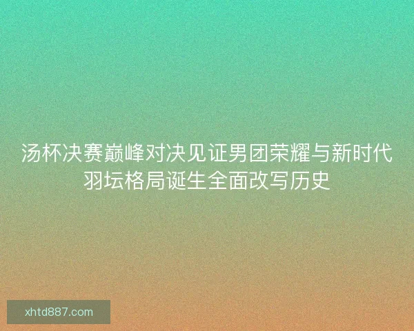汤杯决赛巅峰对决见证男团荣耀与新时代羽坛格局诞生全面改写历史