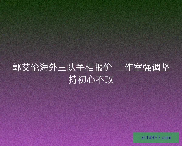 郭艾伦海外三队争相报价 工作室强调坚持初心不改
