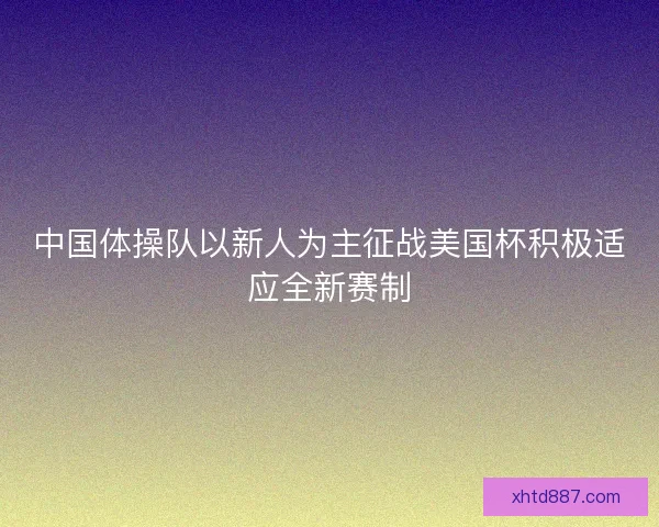 中国体操队以新人为主征战美国杯积极适应全新赛制