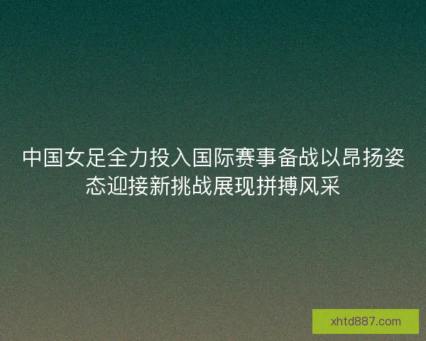 中国女足全力投入国际赛事备战以昂扬姿态迎接新挑战展现拼搏风采