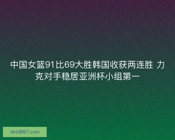 中国女篮91比69大胜韩国收获两连胜 力克对手稳居亚洲杯小组第一