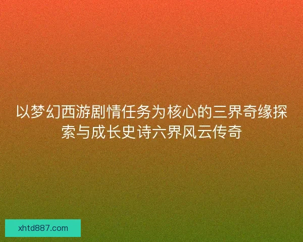 以梦幻西游剧情任务为核心的三界奇缘探索与成长史诗六界风云传奇